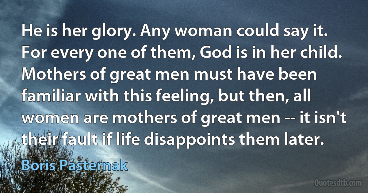 He is her glory. Any woman could say it. For every one of them, God is in her child. Mothers of great men must have been familiar with this feeling, but then, all women are mothers of great men -- it isn't their fault if life disappoints them later. (Boris Pasternak)