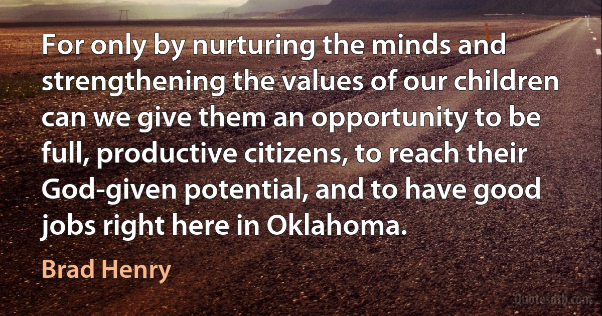 For only by nurturing the minds and strengthening the values of our children can we give them an opportunity to be full, productive citizens, to reach their God-given potential, and to have good jobs right here in Oklahoma. (Brad Henry)