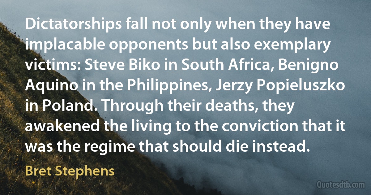 Dictatorships fall not only when they have implacable opponents but also exemplary victims: Steve Biko in South Africa, Benigno Aquino in the Philippines, Jerzy Popieluszko in Poland. Through their deaths, they awakened the living to the conviction that it was the regime that should die instead. (Bret Stephens)