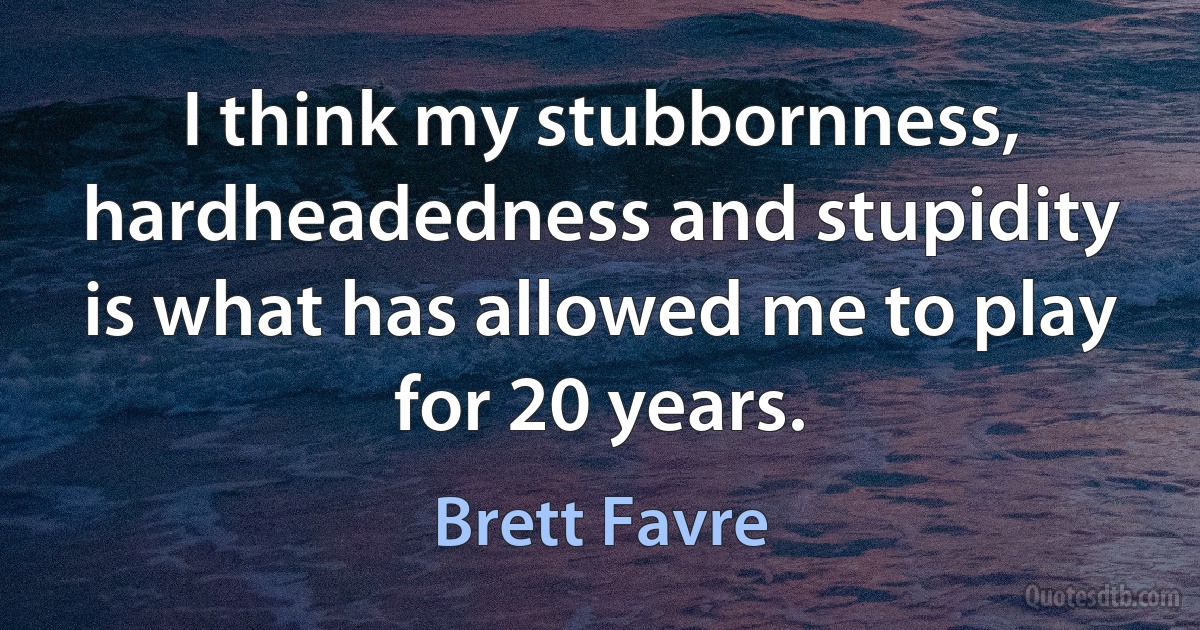 I think my stubbornness, hardheadedness and stupidity is what has allowed me to play for 20 years. (Brett Favre)