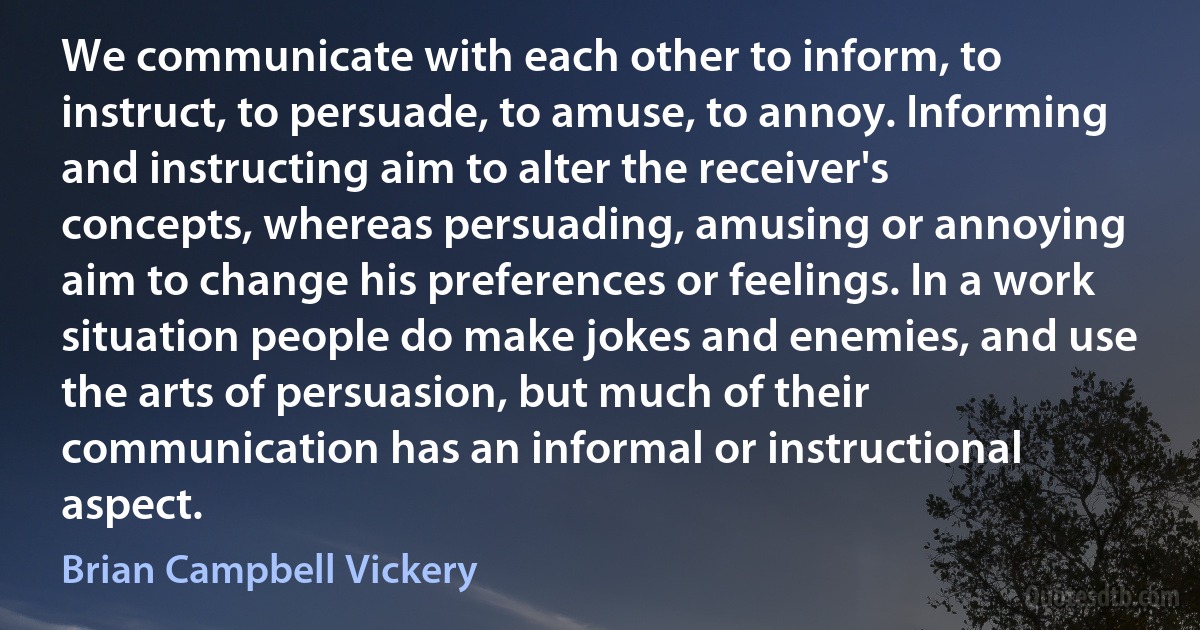 We communicate with each other to inform, to instruct, to persuade, to amuse, to annoy. Informing and instructing aim to alter the receiver's concepts, whereas persuading, amusing or annoying aim to change his preferences or feelings. In a work situation people do make jokes and enemies, and use the arts of persuasion, but much of their communication has an informal or instructional aspect. (Brian Campbell Vickery)