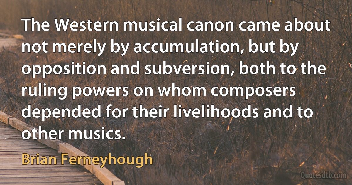 The Western musical canon came about not merely by accumulation, but by opposition and subversion, both to the ruling powers on whom composers depended for their livelihoods and to other musics. (Brian Ferneyhough)