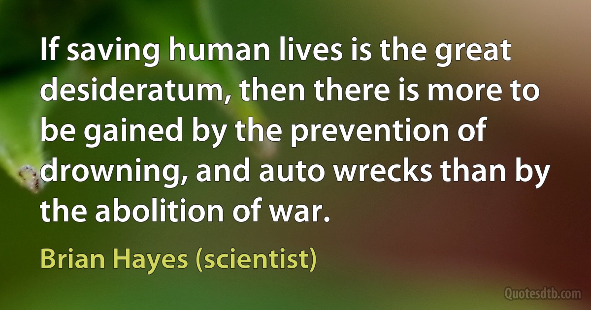 If saving human lives is the great desideratum, then there is more to be gained by the prevention of drowning, and auto wrecks than by the abolition of war. (Brian Hayes (scientist))