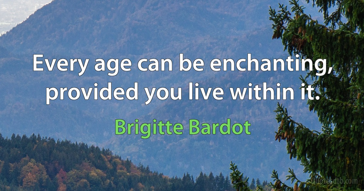 Every age can be enchanting, provided you live within it. (Brigitte Bardot)