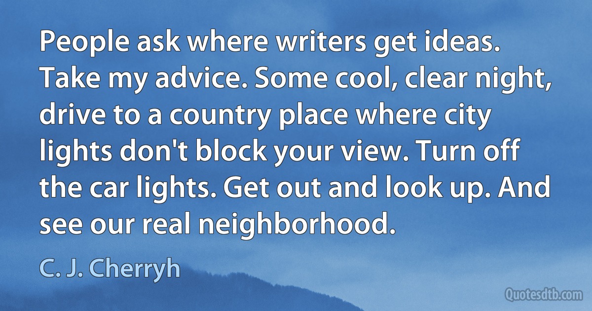 People ask where writers get ideas.
Take my advice. Some cool, clear night, drive to a country place where city lights don't block your view. Turn off the car lights. Get out and look up. And see our real neighborhood. (C. J. Cherryh)