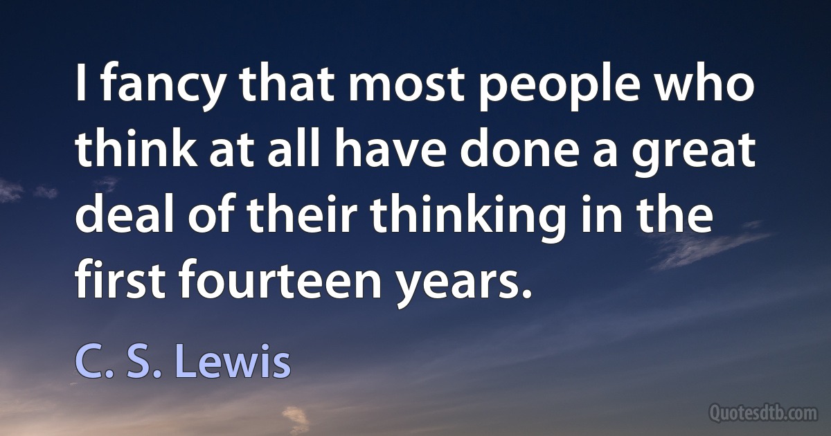 I fancy that most people who think at all have done a great deal of their thinking in the first fourteen years. (C. S. Lewis)