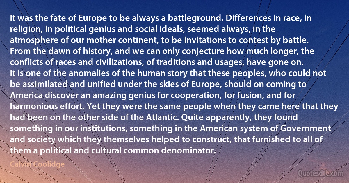 It was the fate of Europe to be always a battleground. Differences in race, in religion, in political genius and social ideals, seemed always, in the atmosphere of our mother continent, to be invitations to contest by battle. From the dawn of history, and we can only conjecture how much longer, the conflicts of races and civilizations, of traditions and usages, have gone on. It is one of the anomalies of the human story that these peoples, who could not be assimilated and unified under the skies of Europe, should on coming to America discover an amazing genius for cooperation, for fusion, and for harmonious effort. Yet they were the same people when they came here that they had been on the other side of the Atlantic. Quite apparently, they found something in our institutions, something in the American system of Government and society which they themselves helped to construct, that furnished to all of them a political and cultural common denominator. (Calvin Coolidge)