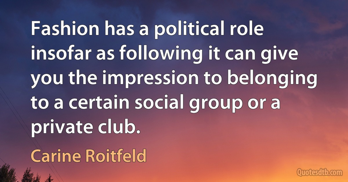 Fashion has a political role insofar as following it can give you the impression to belonging to a certain social group or a private club. (Carine Roitfeld)