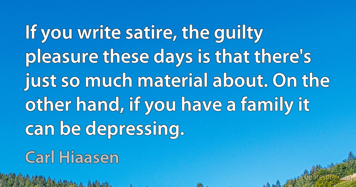 If you write satire, the guilty pleasure these days is that there's just so much material about. On the other hand, if you have a family it can be depressing. (Carl Hiaasen)