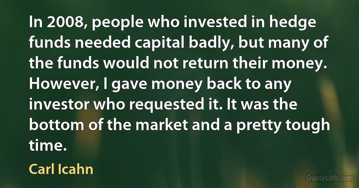 In 2008, people who invested in hedge funds needed capital badly, but many of the funds would not return their money. However, I gave money back to any investor who requested it. It was the bottom of the market and a pretty tough time. (Carl Icahn)