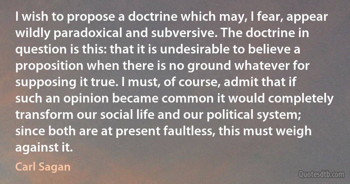 I wish to propose a doctrine which may, I fear, appear wildly paradoxical and subversive. The doctrine in question is this: that it is undesirable to believe a proposition when there is no ground whatever for supposing it true. I must, of course, admit that if such an opinion became common it would completely transform our social life and our political system; since both are at present faultless, this must weigh against it. (Carl Sagan)