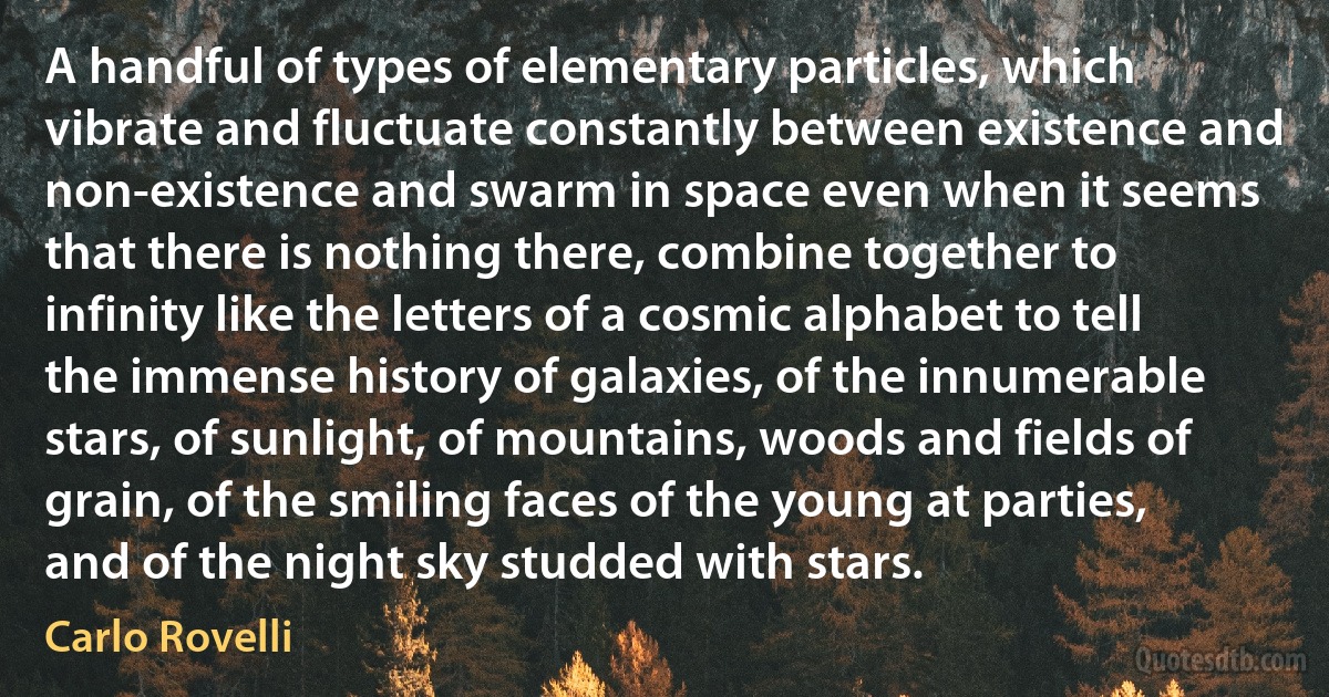 A handful of types of elementary particles, which vibrate and fluctuate constantly between existence and non-existence and swarm in space even when it seems that there is nothing there, combine together to infinity like the letters of a cosmic alphabet to tell the immense history of galaxies, of the innumerable stars, of sunlight, of mountains, woods and fields of grain, of the smiling faces of the young at parties, and of the night sky studded with stars. (Carlo Rovelli)