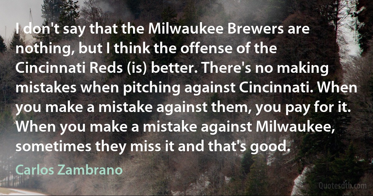 I don't say that the Milwaukee Brewers are nothing, but I think the offense of the Cincinnati Reds (is) better. There's no making mistakes when pitching against Cincinnati. When you make a mistake against them, you pay for it. When you make a mistake against Milwaukee, sometimes they miss it and that's good. (Carlos Zambrano)