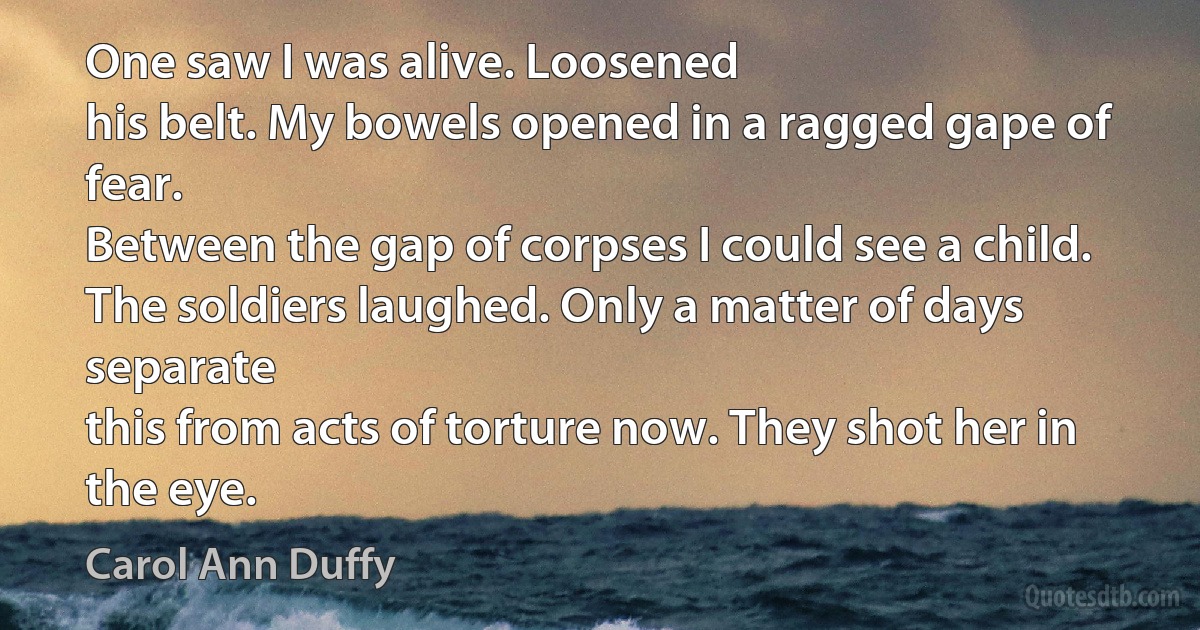 One saw I was alive. Loosened
his belt. My bowels opened in a ragged gape of fear.
Between the gap of corpses I could see a child.
The soldiers laughed. Only a matter of days separate
this from acts of torture now. They shot her in the eye. (Carol Ann Duffy)