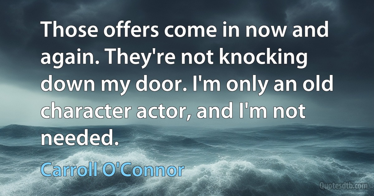 Those offers come in now and again. They're not knocking down my door. I'm only an old character actor, and I'm not needed. (Carroll O'Connor)