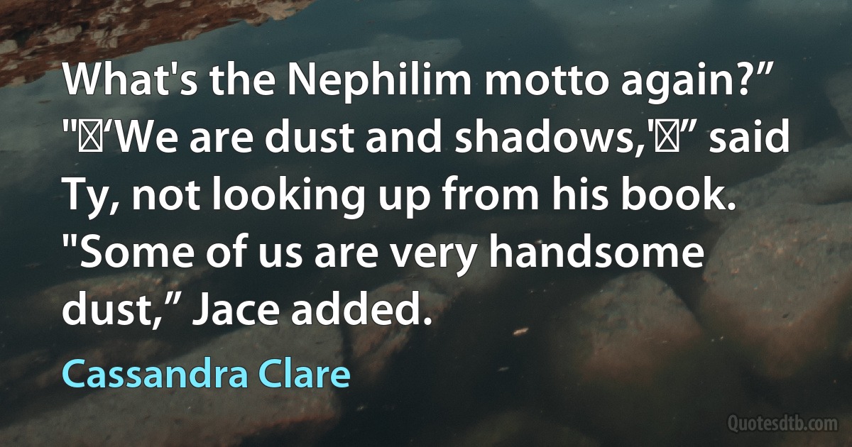 What's the Nephilim motto again?”
" ‘We are dust and shadows,' ” said Ty, not looking up from his book.
"Some of us are very handsome dust,” Jace added. (Cassandra Clare)