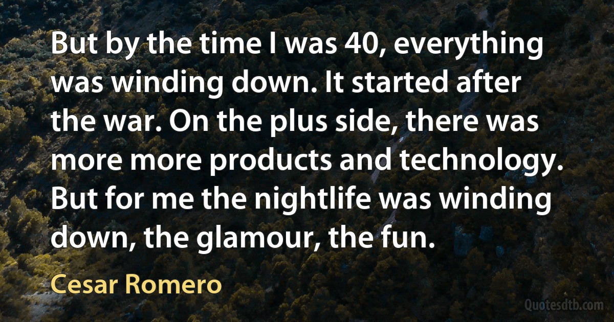 But by the time I was 40, everything was winding down. It started after the war. On the plus side, there was more more products and technology. But for me the nightlife was winding down, the glamour, the fun. (Cesar Romero)