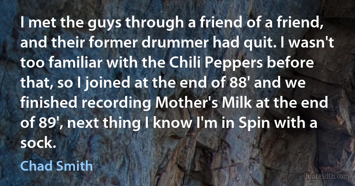 I met the guys through a friend of a friend, and their former drummer had quit. I wasn't too familiar with the Chili Peppers before that, so I joined at the end of 88' and we finished recording Mother's Milk at the end of 89', next thing I know I'm in Spin with a sock. (Chad Smith)