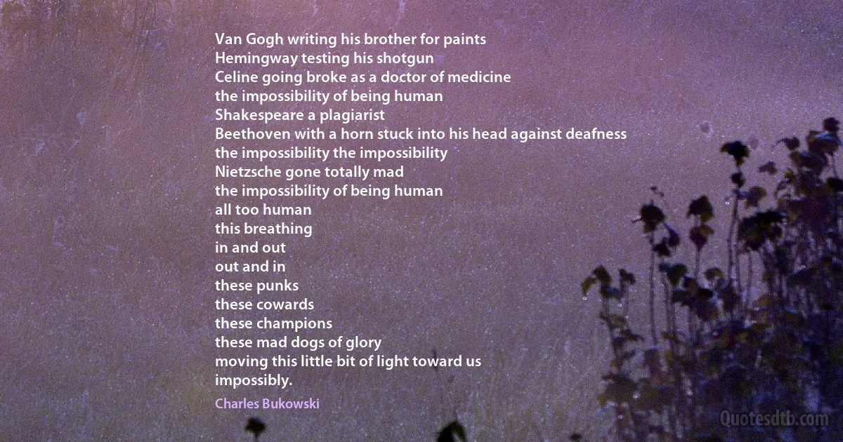 Van Gogh writing his brother for paints
Hemingway testing his shotgun
Celine going broke as a doctor of medicine
the impossibility of being human
Shakespeare a plagiarist
Beethoven with a horn stuck into his head against deafness
the impossibility the impossibility
Nietzsche gone totally mad
the impossibility of being human
all too human
this breathing
in and out
out and in
these punks
these cowards
these champions
these mad dogs of glory
moving this little bit of light toward us
impossibly. (Charles Bukowski)