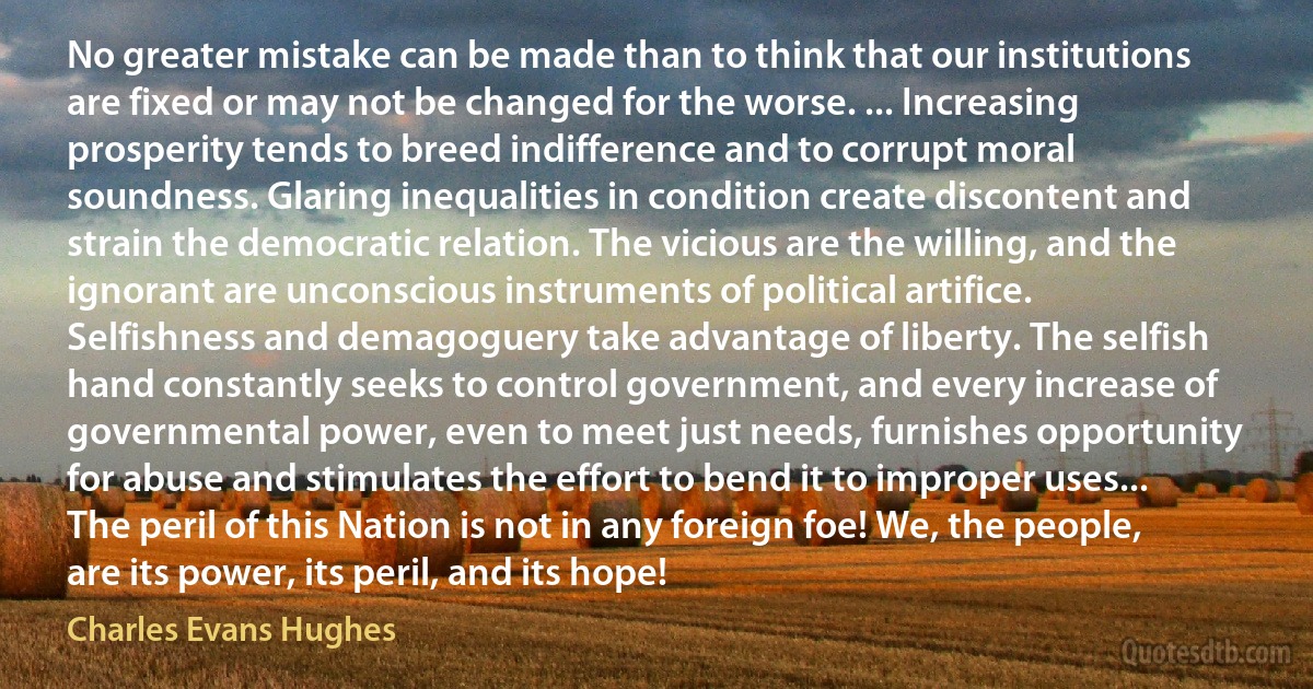 No greater mistake can be made than to think that our institutions are fixed or may not be changed for the worse. ... Increasing prosperity tends to breed indifference and to corrupt moral soundness. Glaring inequalities in condition create discontent and strain the democratic relation. The vicious are the willing, and the ignorant are unconscious instruments of political artifice. Selfishness and demagoguery take advantage of liberty. The selfish hand constantly seeks to control government, and every increase of governmental power, even to meet just needs, furnishes opportunity for abuse and stimulates the effort to bend it to improper uses... The peril of this Nation is not in any foreign foe! We, the people, are its power, its peril, and its hope! (Charles Evans Hughes)