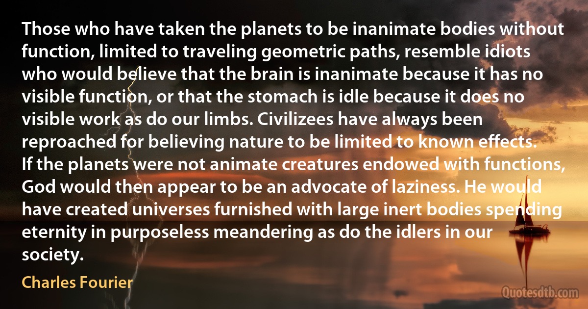 Those who have taken the planets to be inanimate bodies without function, limited to traveling geometric paths, resemble idiots who would believe that the brain is inanimate because it has no visible function, or that the stomach is idle because it does no visible work as do our limbs. Civilizees have always been reproached for believing nature to be limited to known effects. If the planets were not animate creatures endowed with functions, God would then appear to be an advocate of laziness. He would have created universes furnished with large inert bodies spending eternity in purposeless meandering as do the idlers in our society. (Charles Fourier)