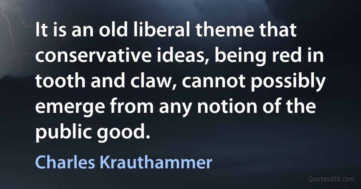 It is an old liberal theme that conservative ideas, being red in tooth and claw, cannot possibly emerge from any notion of the public good. (Charles Krauthammer)