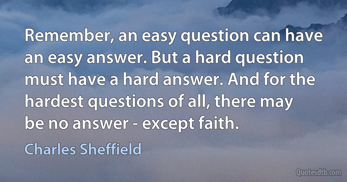 Remember, an easy question can have an easy answer. But a hard question must have a hard answer. And for the hardest questions of all, there may be no answer - except faith. (Charles Sheffield)