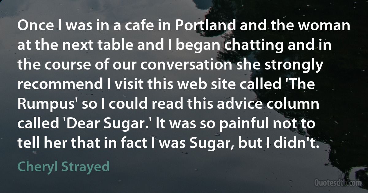 Once I was in a cafe in Portland and the woman at the next table and I began chatting and in the course of our conversation she strongly recommend I visit this web site called 'The Rumpus' so I could read this advice column called 'Dear Sugar.' It was so painful not to tell her that in fact I was Sugar, but I didn't. (Cheryl Strayed)