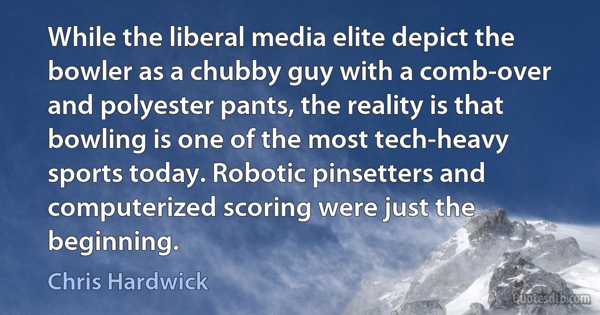 While the liberal media elite depict the bowler as a chubby guy with a comb-over and polyester pants, the reality is that bowling is one of the most tech-heavy sports today. Robotic pinsetters and computerized scoring were just the beginning. (Chris Hardwick)