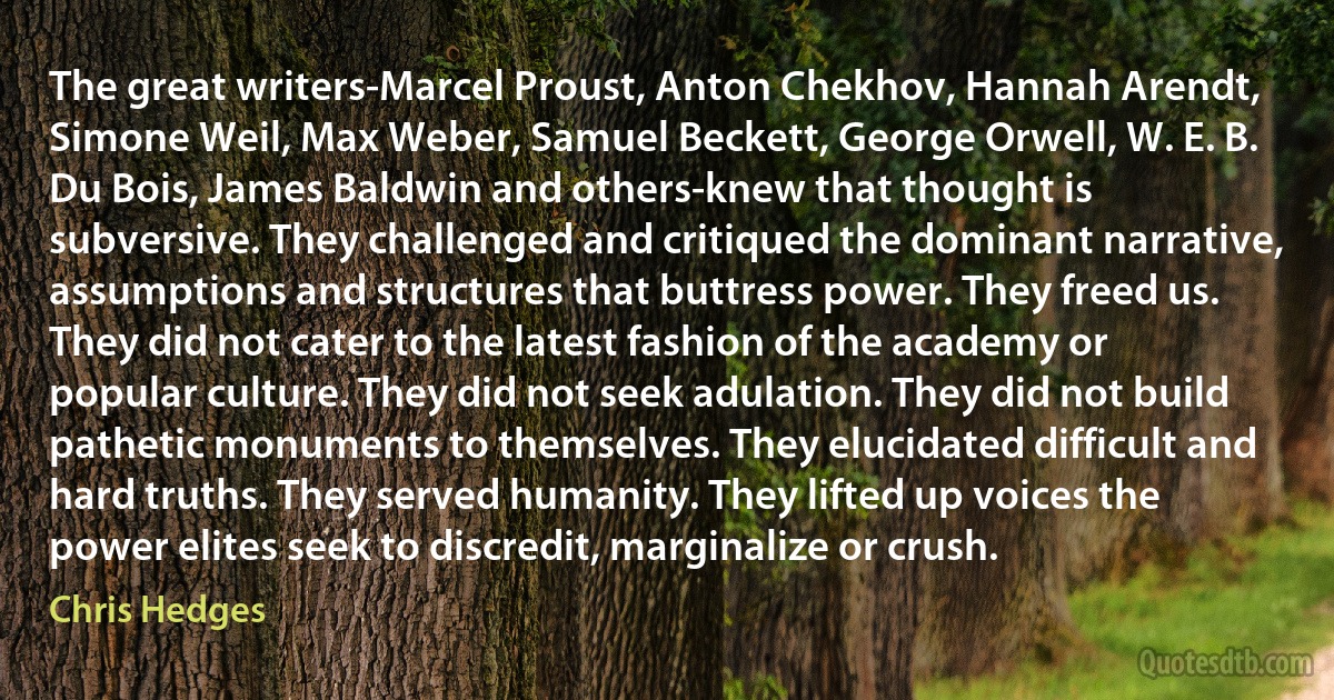 The great writers-Marcel Proust, Anton Chekhov, Hannah Arendt, Simone Weil, Max Weber, Samuel Beckett, George Orwell, W. E. B. Du Bois, James Baldwin and others-knew that thought is subversive. They challenged and critiqued the dominant narrative, assumptions and structures that buttress power. They freed us. They did not cater to the latest fashion of the academy or popular culture. They did not seek adulation. They did not build pathetic monuments to themselves. They elucidated difficult and hard truths. They served humanity. They lifted up voices the power elites seek to discredit, marginalize or crush. (Chris Hedges)