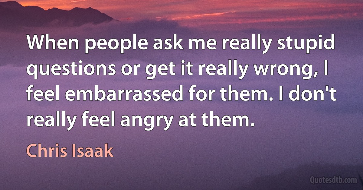 When people ask me really stupid questions or get it really wrong, I feel embarrassed for them. I don't really feel angry at them. (Chris Isaak)