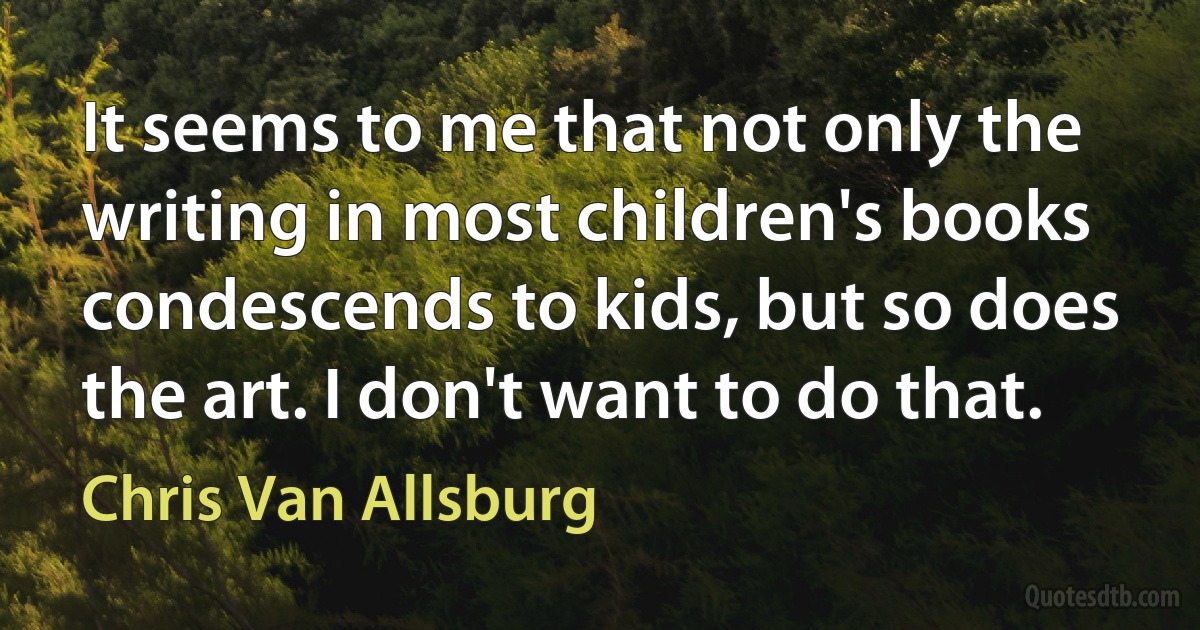 It seems to me that not only the writing in most children's books condescends to kids, but so does the art. I don't want to do that. (Chris Van Allsburg)