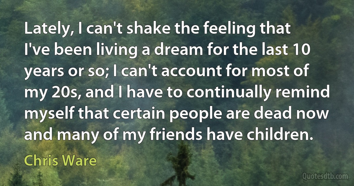 Lately, I can't shake the feeling that I've been living a dream for the last 10 years or so; I can't account for most of my 20s, and I have to continually remind myself that certain people are dead now and many of my friends have children. (Chris Ware)