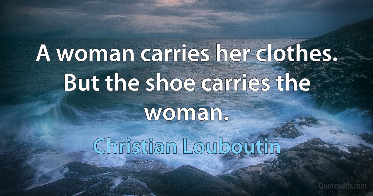 A woman carries her clothes. But the shoe carries the woman. (Christian Louboutin)