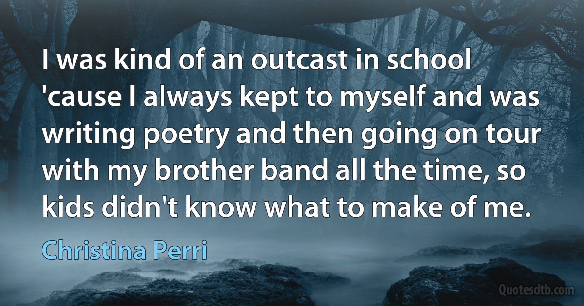 I was kind of an outcast in school 'cause I always kept to myself and was writing poetry and then going on tour with my brother band all the time, so kids didn't know what to make of me. (Christina Perri)