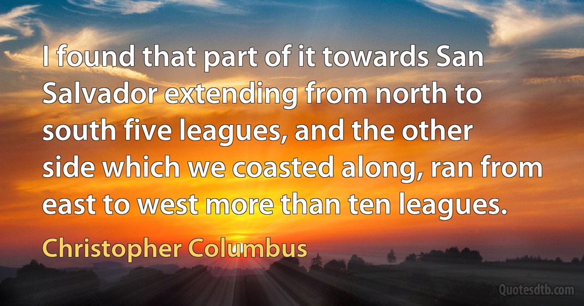 I found that part of it towards San Salvador extending from north to south five leagues, and the other side which we coasted along, ran from east to west more than ten leagues. (Christopher Columbus)