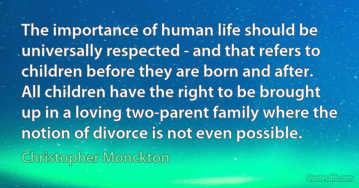 The importance of human life should be universally respected - and that refers to children before they are born and after. All children have the right to be brought up in a loving two-parent family where the notion of divorce is not even possible. (Christopher Monckton)