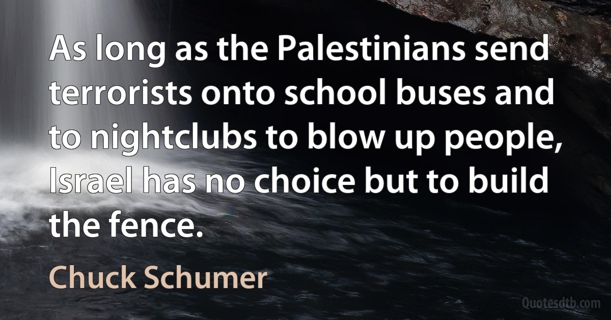 As long as the Palestinians send terrorists onto school buses and to nightclubs to blow up people, Israel has no choice but to build the fence. (Chuck Schumer)