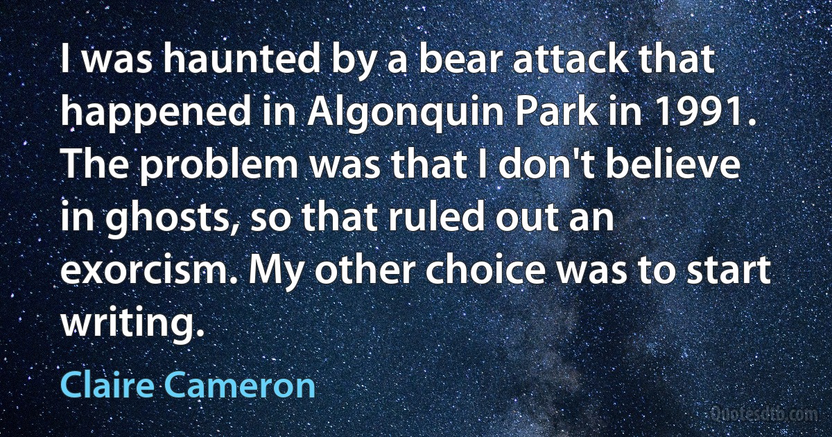 I was haunted by a bear attack that happened in Algonquin Park in 1991. The problem was that I don't believe in ghosts, so that ruled out an exorcism. My other choice was to start writing. (Claire Cameron)