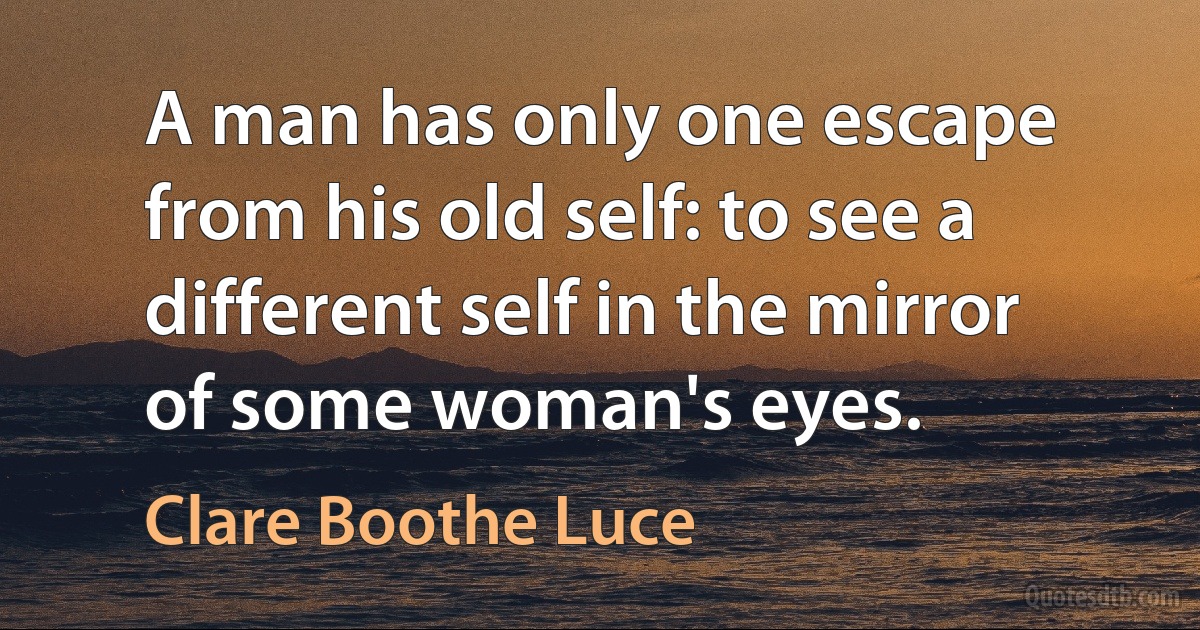 A man has only one escape from his old self: to see a different self in the mirror of some woman's eyes. (Clare Boothe Luce)