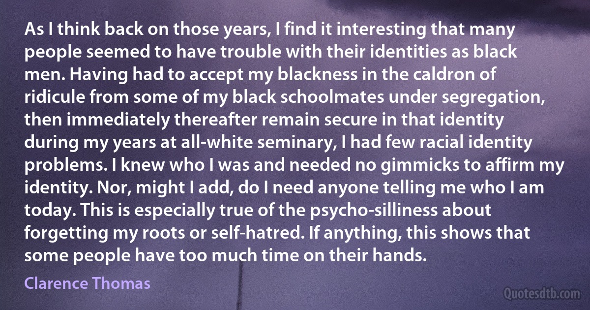 As I think back on those years, I find it interesting that many people seemed to have trouble with their identities as black men. Having had to accept my blackness in the caldron of ridicule from some of my black schoolmates under segregation, then immediately thereafter remain secure in that identity during my years at all-white seminary, I had few racial identity problems. I knew who I was and needed no gimmicks to affirm my identity. Nor, might I add, do I need anyone telling me who I am today. This is especially true of the psycho-silliness about forgetting my roots or self-hatred. If anything, this shows that some people have too much time on their hands. (Clarence Thomas)