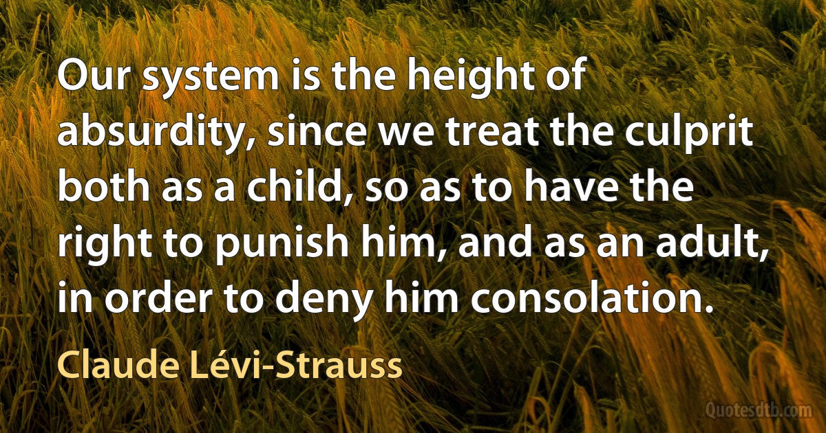 Our system is the height of absurdity, since we treat the culprit both as a child, so as to have the right to punish him, and as an adult, in order to deny him consolation. (Claude Lévi-Strauss)