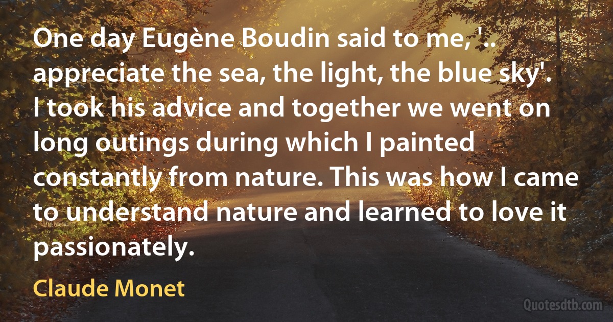 One day Eugène Boudin said to me, '.. appreciate the sea, the light, the blue sky'. I took his advice and together we went on long outings during which I painted constantly from nature. This was how I came to understand nature and learned to love it passionately. (Claude Monet)