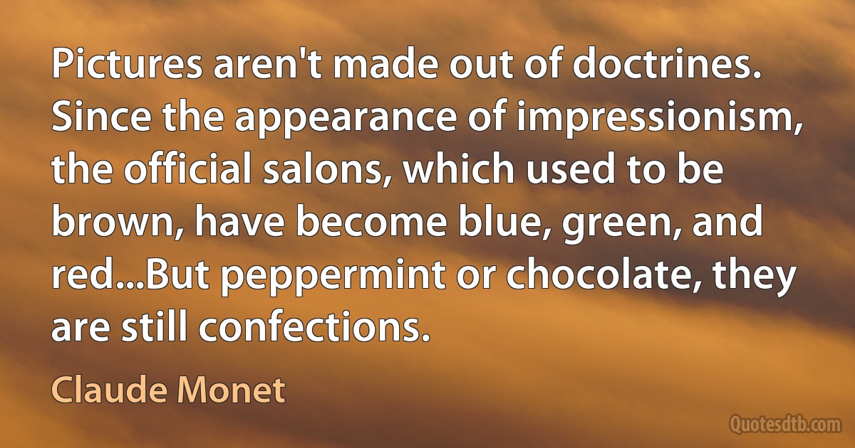 Pictures aren't made out of doctrines. Since the appearance of impressionism, the official salons, which used to be brown, have become blue, green, and red...But peppermint or chocolate, they are still confections. (Claude Monet)