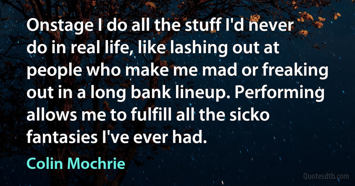 Onstage I do all the stuff I'd never do in real life, like lashing out at people who make me mad or freaking out in a long bank lineup. Performing allows me to fulfill all the sicko fantasies I've ever had. (Colin Mochrie)