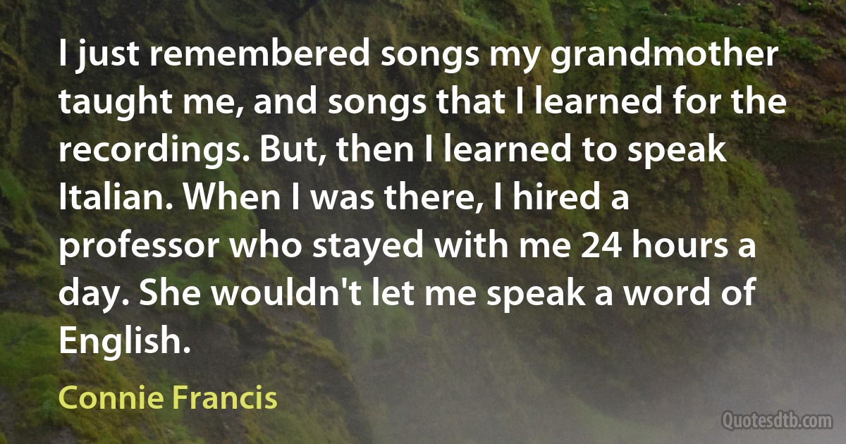 I just remembered songs my grandmother taught me, and songs that I learned for the recordings. But, then I learned to speak Italian. When I was there, I hired a professor who stayed with me 24 hours a day. She wouldn't let me speak a word of English. (Connie Francis)