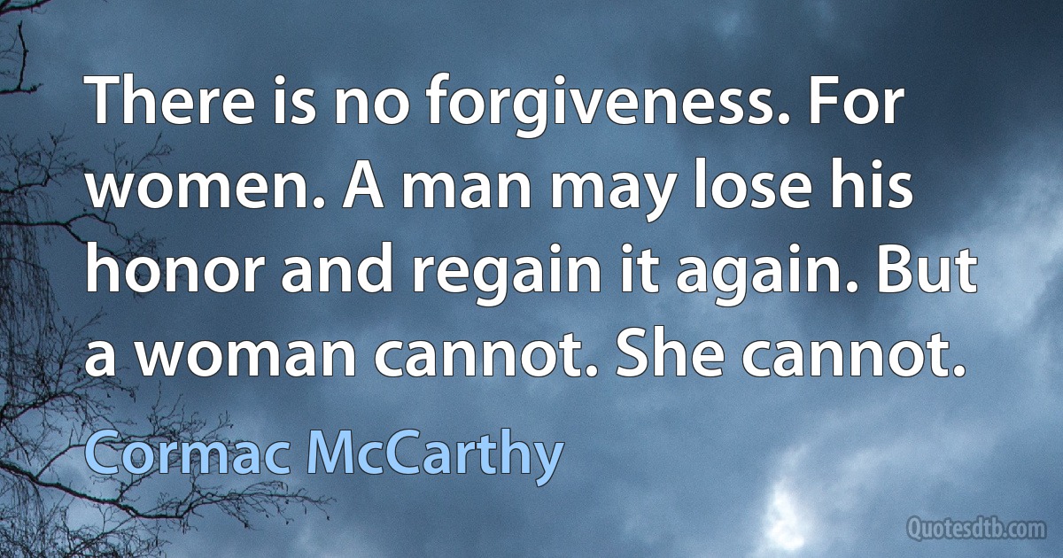 There is no forgiveness. For women. A man may lose his honor and regain it again. But a woman cannot. She cannot. (Cormac McCarthy)