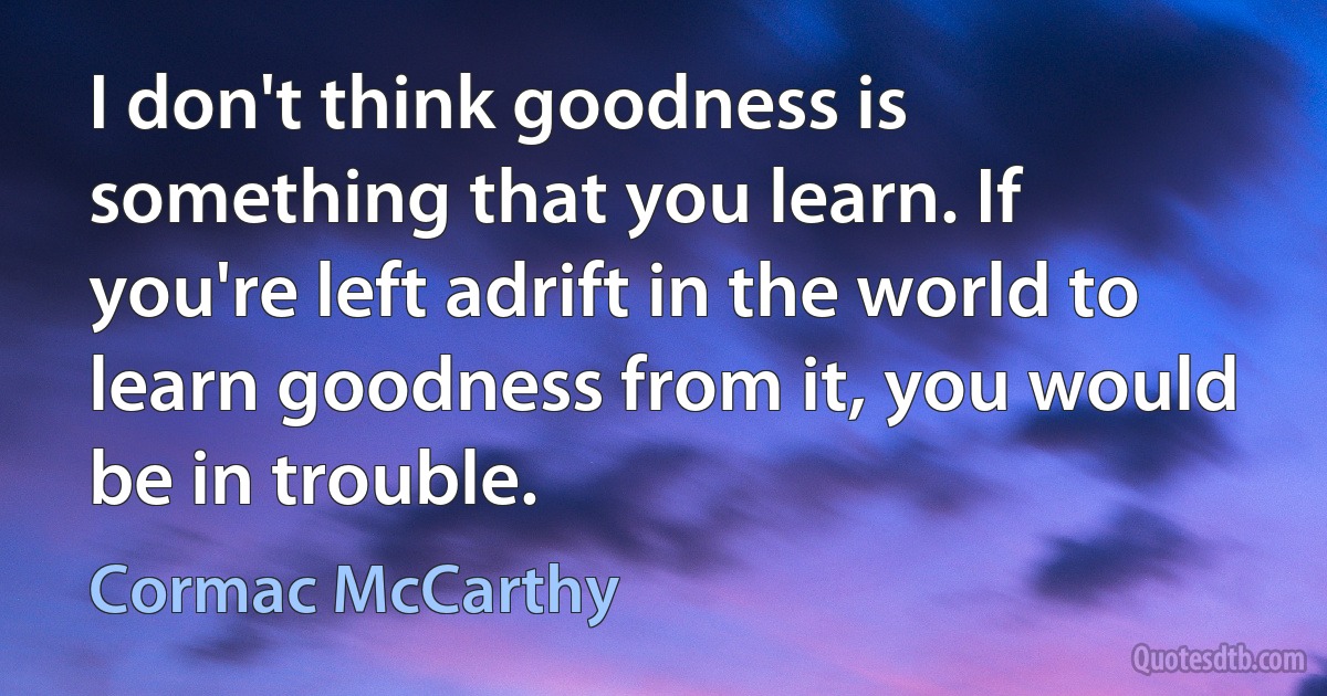 I don't think goodness is something that you learn. If you're left adrift in the world to learn goodness from it, you would be in trouble. (Cormac McCarthy)