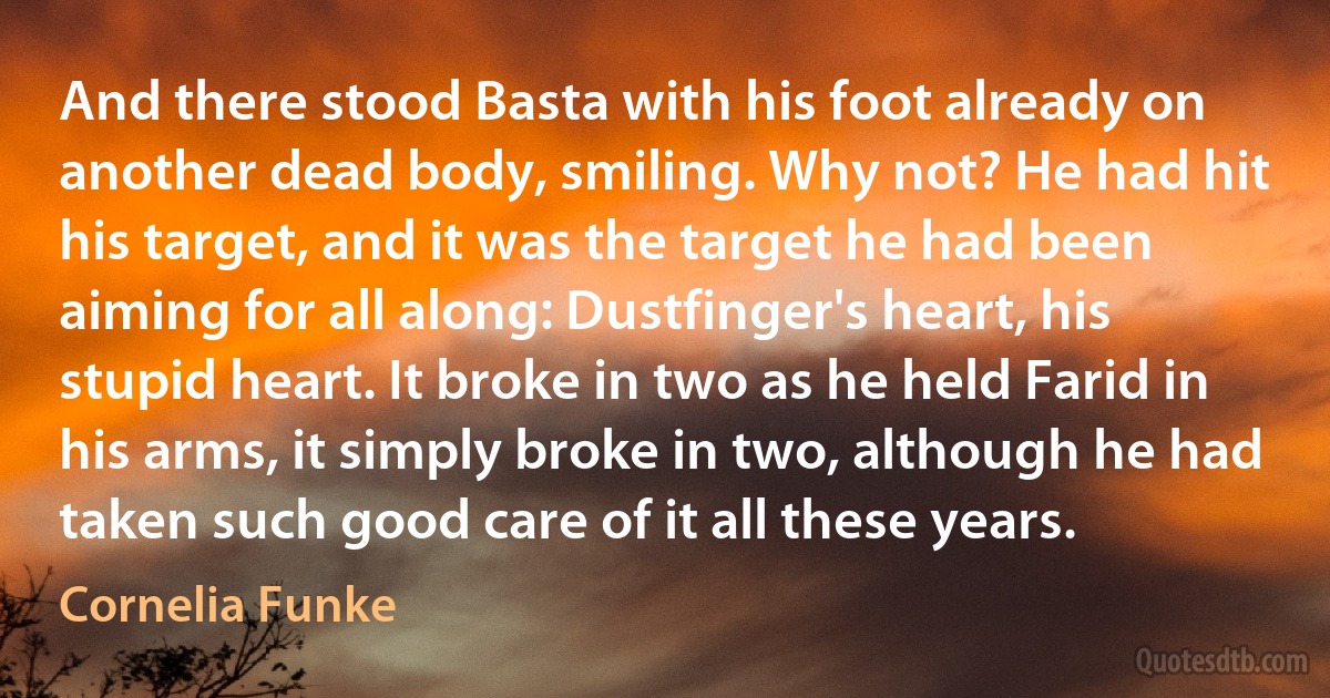 And there stood Basta with his foot already on another dead body, smiling. Why not? He had hit his target, and it was the target he had been aiming for all along: Dustfinger's heart, his stupid heart. It broke in two as he held Farid in his arms, it simply broke in two, although he had taken such good care of it all these years. (Cornelia Funke)