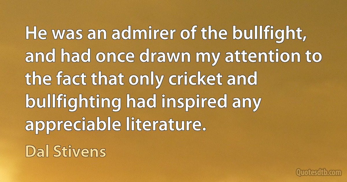 He was an admirer of the bullfight, and had once drawn my attention to the fact that only cricket and bullfighting had inspired any appreciable literature. (Dal Stivens)